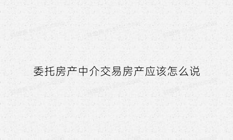 委托房产中介交易房产应该怎么说(房子委托中介出售应注意的问题)