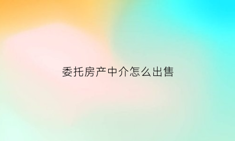 委托房产中介怎么出售(委托房产中介怎么出售房子)