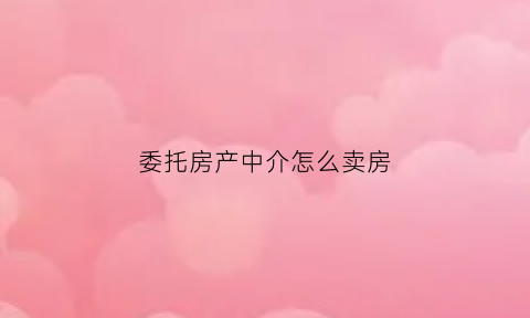 委托房产中介怎么卖房(委托房产中介卖房不用了怎么办手续)