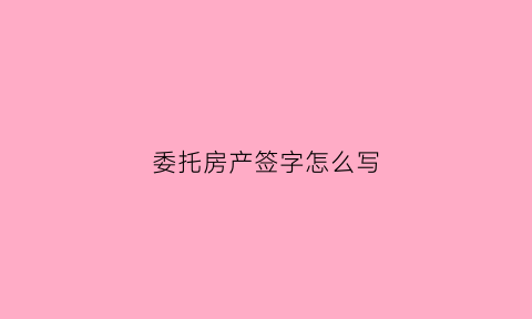 委托房产签字怎么写(房产委托签字授权书)
