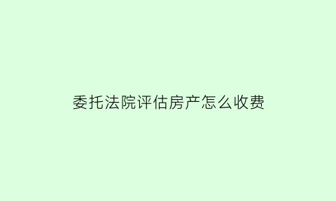 委托法院评估房产怎么收费(法院委托评估公司评估房产评估方法)