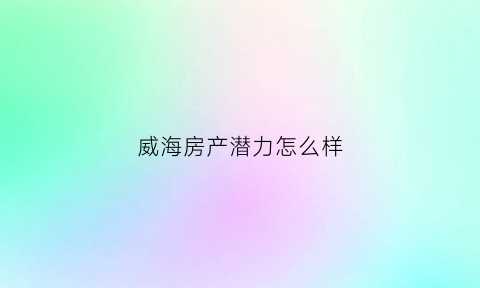威海房产潜力怎么样(威海房子未来升值空间大吗)