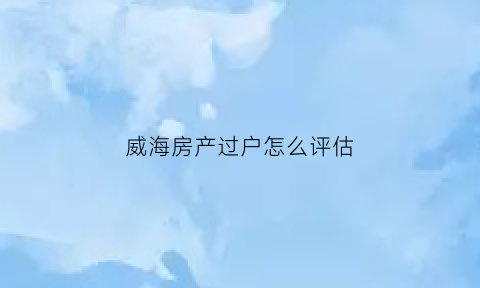 威海房产过户怎么评估(威海房屋评估公司)