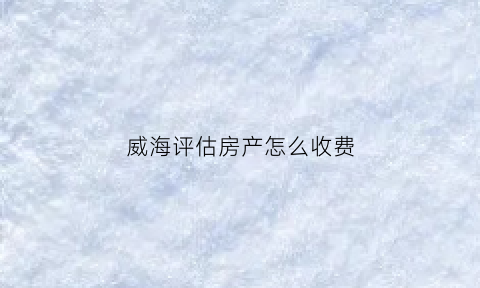 威海评估房产怎么收费(威海二手房评估费收取标准2020)