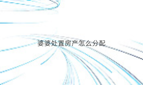 婆婆处置房产怎么分配(婆婆的房子怎么过给儿子)