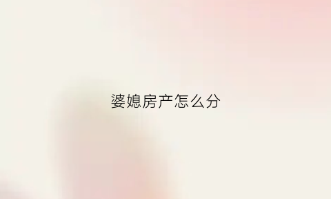 婆媳房产怎么分(婆媳房产怎么分的)
