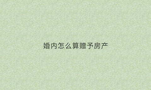 婚内怎么算赠予房产(婚内赠送房产怎么赠送)