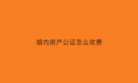 婚内房产公证怎么收费(婚内房产公证协议书范本)