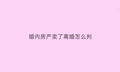 婚内房产卖了离婚怎么判(婚内房产卖了离婚怎么判给女方)