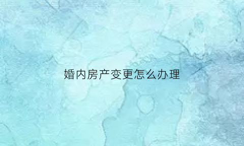 婚内房产变更怎么办理(婚内房产变更怎么办理手续)