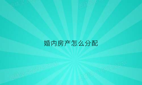 婚内房产怎么分配(婚内房产怎么分配比例)