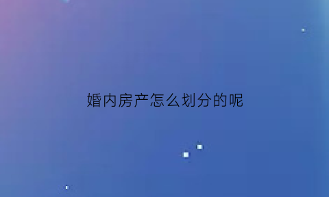 婚内房产怎么划分的呢(婚内房产怎么算)