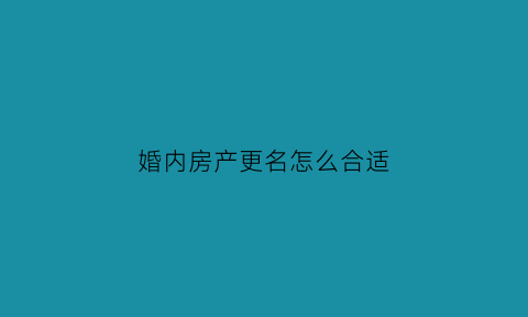婚内房产更名怎么合适(婚内房产更名需要什么手续)