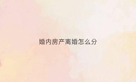 婚内房产离婚怎么分(婚内房产离婚时怎样归一人所有)