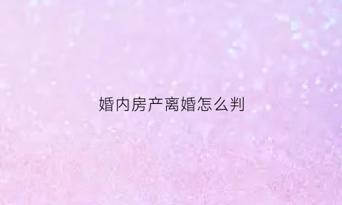 婚内房产离婚怎么判(婚内房产离婚怎么分)