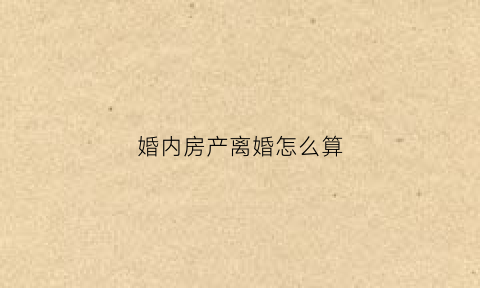 婚内房产离婚怎么算(婚内房产离婚后怎么解决)