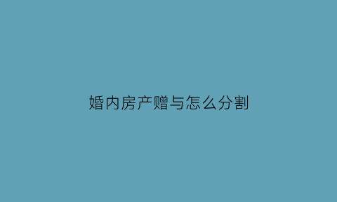 婚内房产赠与怎么分割(婚内房产赠与协议有效吗)