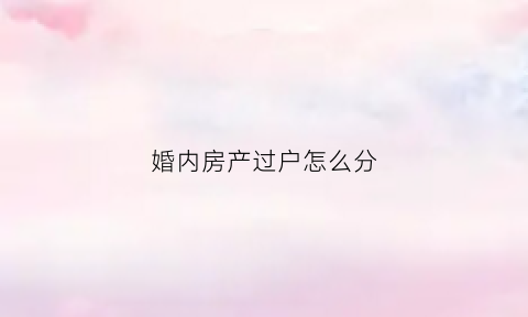 婚内房产过户怎么分(婚内房产过户流程)