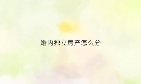 婚内独立房产怎么分(婚内独立房产怎么分割)