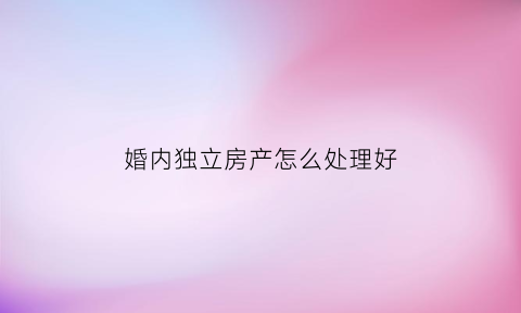 婚内独立房产怎么处理好(婚内独立所有的房子属于共同财产吗)