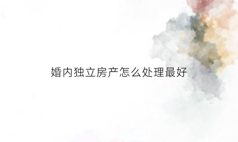 婚内独立房产怎么处理最好(婚内独立房产怎么处理最好的方法)