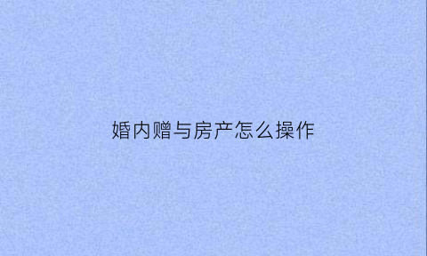 婚内赠与房产怎么操作(婚内赠予房产手续怎么办理)