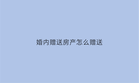 婚内赠送房产怎么赠送(婚内赠与房产要交税吗)