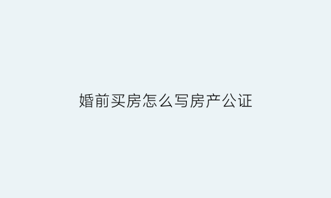 婚前买房怎么写房产公证(婚前买房公证处公证有效吗)