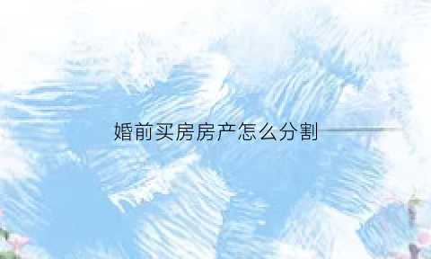 婚前买房房产怎么分割(婚前买房房子算谁的)