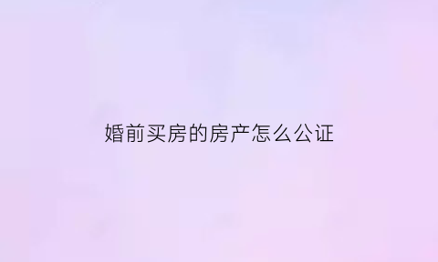 婚前买房的房产怎么公证(婚前买房婚后公证属于夫妻共同财产吗)