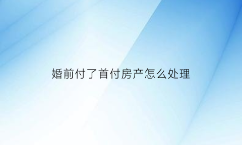婚前付了首付房产怎么处理(婚前付了房子首付婚后房产怎么算)