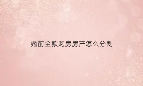 婚前全款购房房产怎么分割(婚前全款买房属于夫妻共同财产吗)