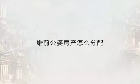 婚前公婆房产怎么分配(婚前公婆买的房子婚后我们还房贷)