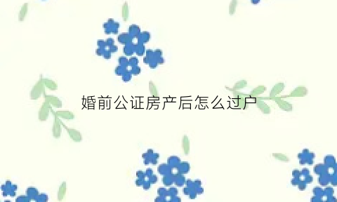 婚前公证房产后怎么过户(婚前公证房产后怎么过户给孩子)