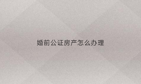 婚前公证房产怎么办理(婚前公证房产怎么办理的)