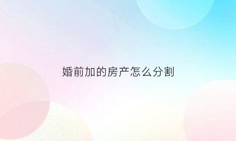 婚前加的房产怎么分割(婚前房产加上名字属于共同财产吗)