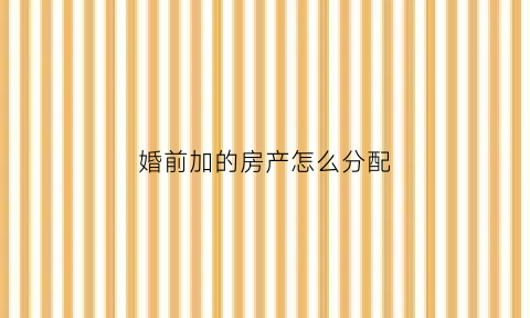 婚前加的房产怎么分配(婚前房产加上对方名字有用吗)