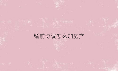 婚前协议怎么加房产(婚前协议怎么加房产信息)
