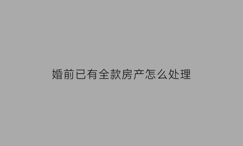 婚前已有全款房产怎么处理(婚前全款有房婚后再买房算几套房)