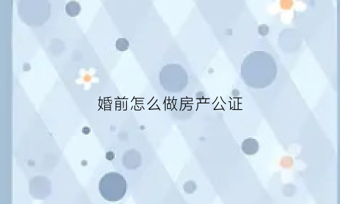 婚前怎么做房产公证(婚前做房产公证需要什么材料)