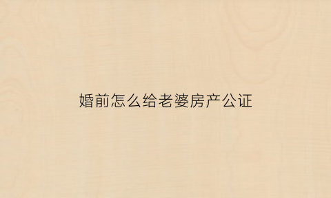 婚前怎么给老婆房产公证(婚前房产想给老婆一半范文)