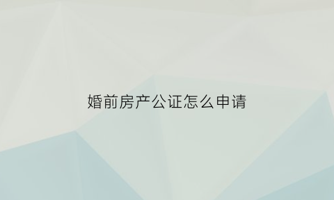 婚前房产公证怎么申请(婚前房产公证怎么申请的)