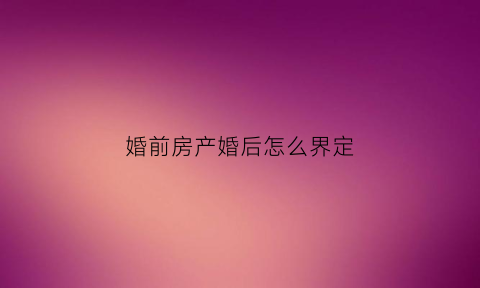 婚前房产婚后怎么界定(婚前房产婚后怎么算)