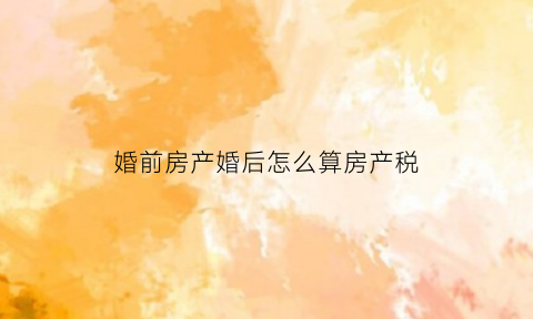 婚前房产婚后怎么算房产税(婚前房产结婚后房产税)