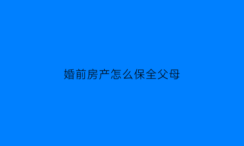 婚前房产怎么保全父母(把婚前房产留给父母怎么公证)