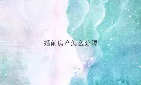 婚前房产怎么分隔(婚前房产分割的原则和方法)