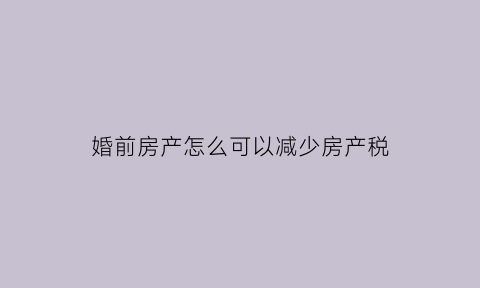 婚前房产怎么可以减少房产税(婚前房产扣税)