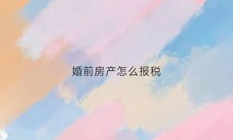 婚前房产怎么报税(婚前房产怎么报税流程)