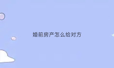 婚前房产怎么给对方(婚前房产怎么过户到老婆名下)