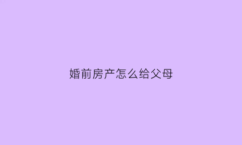 婚前房产怎么给父母(婚前房产怎么给父母继承)